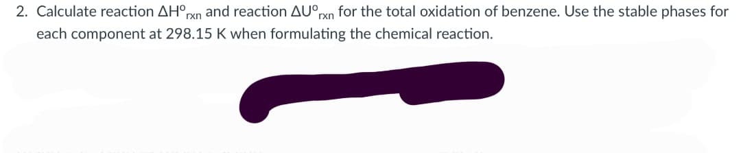 2. Calculate reaction AH°rxn and reaction AU°rxn for the total oxidation of benzene. Use the stable phases for
each component at 298.15 K when formulating the chemical reaction.
