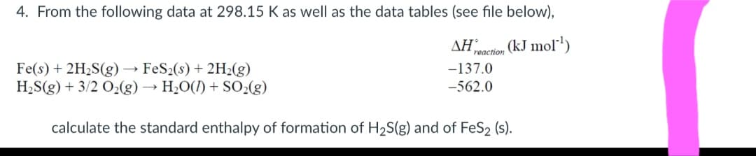 4. From the following data at 298.15 K as well as the data tables (see file below),
ΔΗ
reaction
(kJ mol')
Fe(s) + 2H2S(g) →
H2S(g) + 3/2 O2(g) → H20(1) + SO2(g)
FeS2(s) + 2H2(g)
-137.0
-562.0
calculate the standard enthalpy of formation of H2S(g) and of FeS2 (s).
