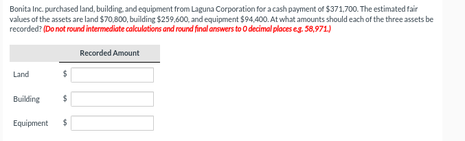 Bonita Inc. purchased land, building, and equipment from Laguna Corporation for a cash payment of $371,700. The estimated fair
values of the assets are land $70,800, building $259,600, and equipment $94,400. At what amounts should each of the three assets be
recorded? (Do not round intermediate calculations and round final answers to O decimal places e.g. 58,971.)
Recorded Amount
Land
Building
$
Equipment $