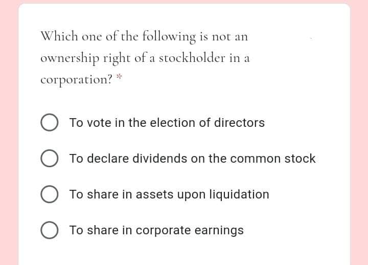 Which one of the following is not an
ownership right of a stockholder in a
corporation? *
To vote in the election of directors
To declare dividends on the common stock
O To share in assets upon liquidation
O To share in corporate earnings
