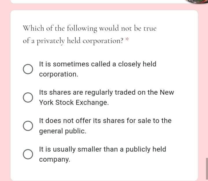 Which of the following would not be true
of a privately held corporation? *
It is sometimes called a closely held
corporation.
Its shares are regularly traded on the New
York Stock Exchange.
It does not offer its shares for sale to the
general public.
It is usually smaller than a publicly held
company.
