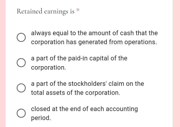Retained earnings is
always equal to the amount of cash that the
corporation has generated from operations.
a part of the paid-in capital of the
corporation.
a part of the stockholders' claim on the
total assets of the corporation.
closed at the end of each accounting
period.
