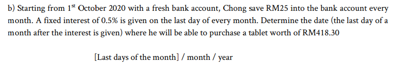 b) Starting from 1ª October 2020 with a fresh bank account, Chong save RM25 into the bank account every
month. A fixed interest of 0.5% is given on the last day of every month. Determine the date (the last day of a
month after the interest is given) where he will be able to purchase a tablet worth of RM418.30
[Last days of the month] / month / year
