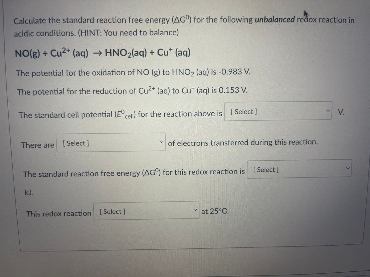 Calculate the standard reaction free energy (AGO) for the following unbalanced redox reaction in
acidic conditions. (HINT: You need to balance)
NO(g) + Cu2+ (aq) → HNO₂(aq) + Cut (aq)
The potential for the oxidation of NO (g) to HNO2 (aq) is -0.983 V.
The potential for the reduction of Cu2+ (aq) to Cut (aq) is 0.153 V.
The standard cell potential (Eºcell) for the reaction above is [Select]
There are
[Select]
kJ.
v
The standard reaction free energy (AGO) for this redox reaction is [Select]
This redox reaction [Select]
of electrons transferred during this reaction.
at 25°C.
V
V.