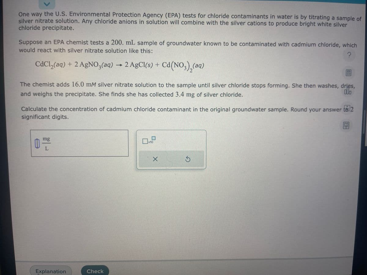 One way the U.S. Environmental Protection Agency (EPA) tests for chloride contaminants in water is by titrating a sample of
silver nitrate solution. Any chloride anions in solution will combine with the silver cations to produce bright white silver
chloride precipitate.
Suppose an EPA chemist tests a 200. mL sample of groundwater known to be contaminated with cadmium chloride, which
would react with silver nitrate solution like this:
?
CdCl₂(aq) + 2 AgNO3(aq) → 2 AgCl(s) + Cd(NO3)₂(aq)
The chemist adds 16.0 mM silver nitrate solution to the sample until silver chloride stops forming. She then washes, dries,
and weighs the precipitate. She finds she has collected 3.4 mg of silver chloride.
ollo
Calculate the concentration of cadmium chloride contaminant in the original groundwater sample. Round your answer to 2
significant digits.
0
mg
L
Explanation
Check
x10
X
D