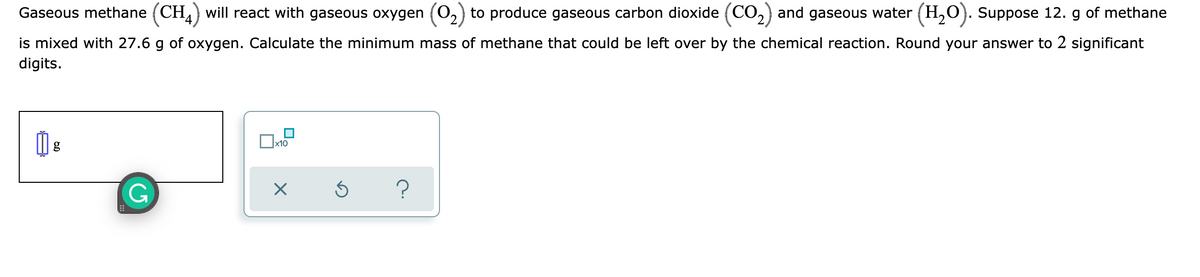 Gaseous methane (CH) will react with gaseous oxygen (0,) to produce gaseous carbon dioxide (CO,) and gaseous water (H,0). Suppose 12. g of methane
is mixed with 27.6 g of oxygen. Calculate the minimum mass of methane that could be left over by the chemical reaction. Round your answer to 2 significant
digits.
х10
G
