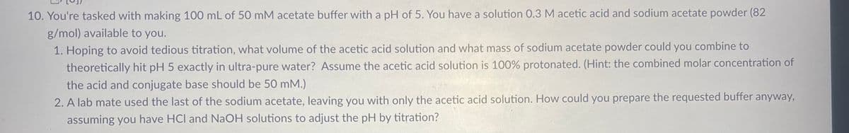 10. You're tasked with making 100 mL of 50 mM acetate buffer with a pH of 5. You have a solution 0.3 M acetic acid and sodium acetate powder (82
g/mol) available to you.
1. Hoping to avoid tedious titration, what volume of the acetic acid solution and what mass of sodium acetate powder could you combine to
theoretically hit pH 5 exactly in ultra-pure water? Assume the acetic acid solution is 100% protonated. (Hint: the combined molar concentration of
the acid and conjugate base should be 50 mM.)
2. A lab mate used the last of the sodium acetate, leaving you with only the acetic acid solution. How could you prepare the requested buffer anyway,
assuming you have HCI and NaOH solutions to adjust the pH by titration?