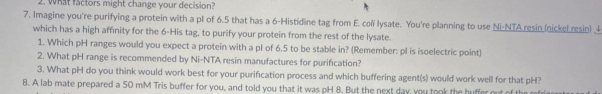 2. What factors might change your decision?
7. Imagine you're purifying a protein with a pl of 6.5 that has a 6-Histidine tag from E. coli lysate. You're planning to use Ni-NTA resin (nickel resin)↓
which has a high affinity for the 6-His tag, to purify your protein from the rest of the lysate.
1. Which pH ranges would you expect a protein with a pl of 6.5 to be stable in? (Remember: pl is isoelectric point)
2. What pH range is recommended by Ni-NTA resin manufactures for purification?
3. What pH do you think would work best for your purification process and which buffering agent(s) would work well for that pH?
8. A lab mate prepared a 50 mM Tris buffer for you, and told you that it was pH 8. But the next day, you took the buffer out of the refrigerator and