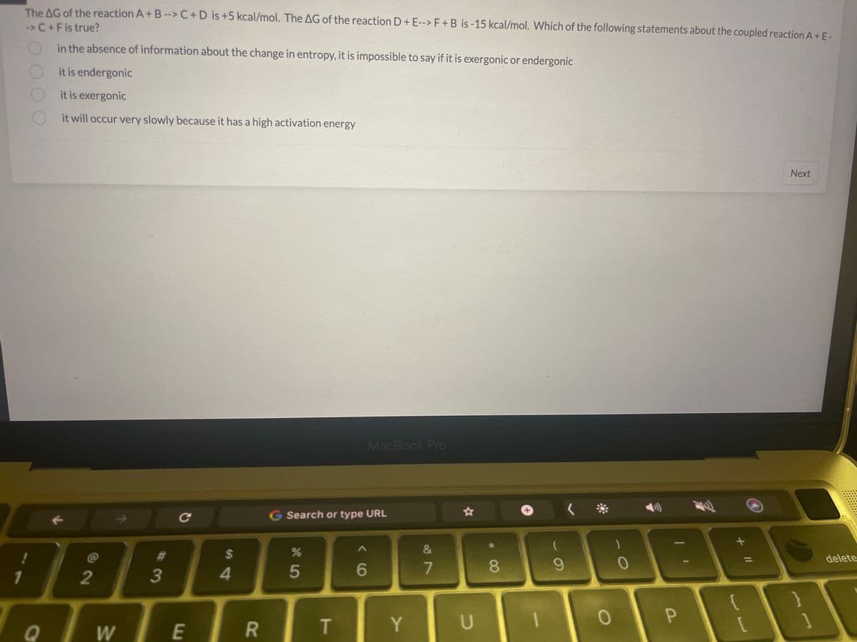 The AG of the reaction A+B --> C + D is +5 kcal/mol. The AG of the reaction D + E--> F + B is -15 kcal/mol. Which of the following statements about the coupled reaction A + E-
-> C+F is true?
in the absence of information about the change in entropy, it is impossible to say if it is exergonic or endergonic
it is endergonic
it is exergonic
it will occur very slowly because it has a high activation energy
!
1
C
F
A
2
W
#m
3
с
E
$
4
R
G Search or type URL
%
5
T
MacBook Pro
< 6
Y
&
7
U
8
1
9
O
0
P
+ 11
{
[
Next
}
delete