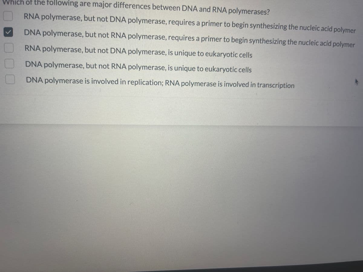 Which of the following are major differences between DNA and RNA polymerases?
RNA polymerase, but not DNA polymerase, requires a primer to begin synthesizing the nucleic acid polymer
DNA polymerase, but not RNA polymerase, requires a primer to begin synthesizing the nucleic acid polymer
RNA polymerase, but not DNA polymerase, is unique to eukaryotic cells
DNA polymerase, but not RNA polymerase, is unique to eukaryotic cells
DNA polymerase is involved in replication; RNA polymerase is involved in transcription
00