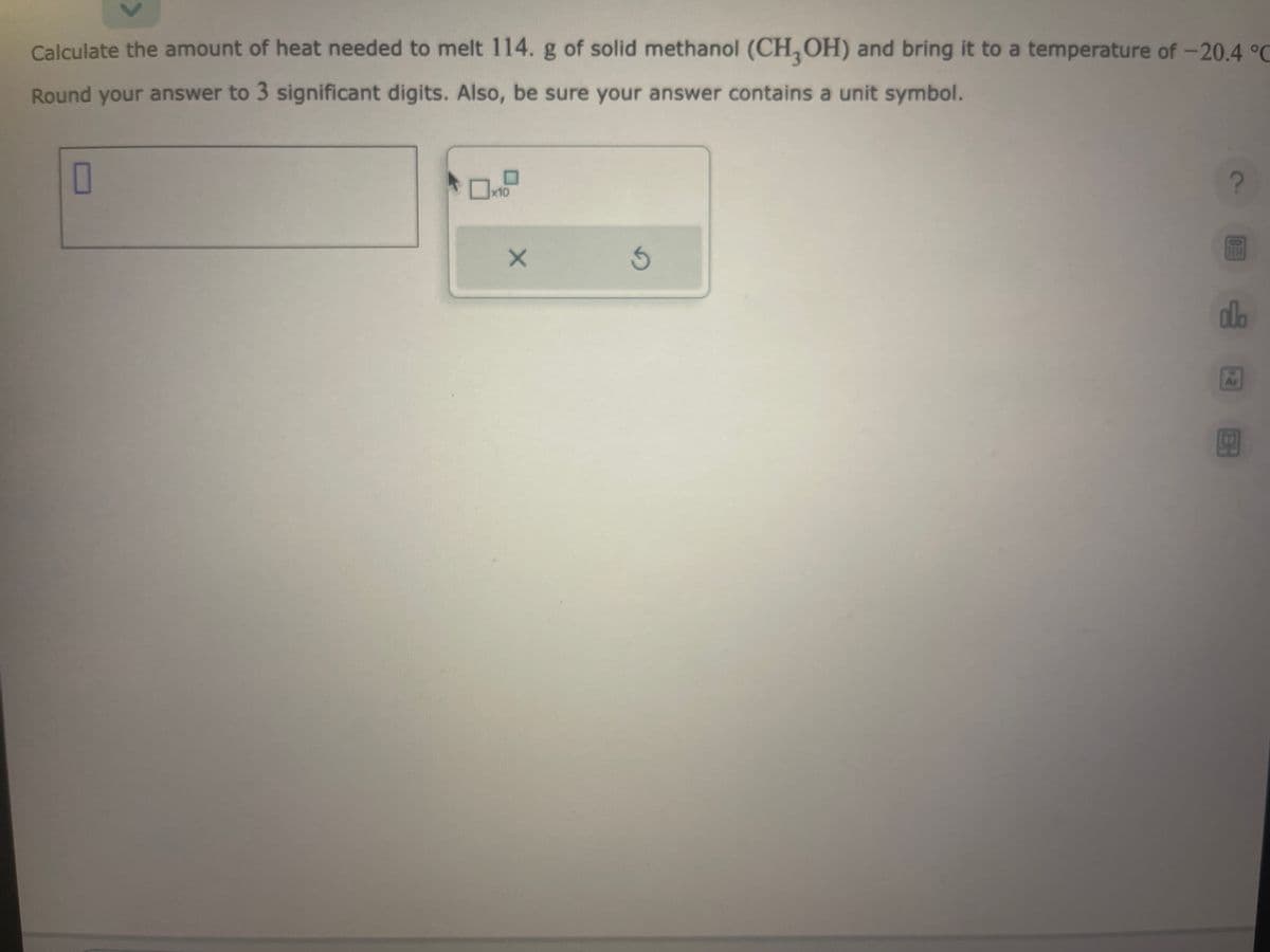 Calculate the amount of heat needed to melt 114. g of solid methanol (CH3OH) and bring it to a temperature of -20.4 °C
Round your answer to 3 significant digits. Also, be sure your answer contains a unit symbol.
0
x10
X
S
?
da
Ar
ER