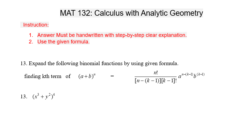 MAT 132: Calculus with Analytic Geometry
Instruction:
1. Answer Must be handwritten with step-by-step clear explanation.
2. Use the given formula.
13. Expand the following binomial functions by using given formula.
n!
finding kth term of (a+b)"
[n-(k-1)][k-1]!
13. (x² + y²)4
an-(k-1) f (k-1)