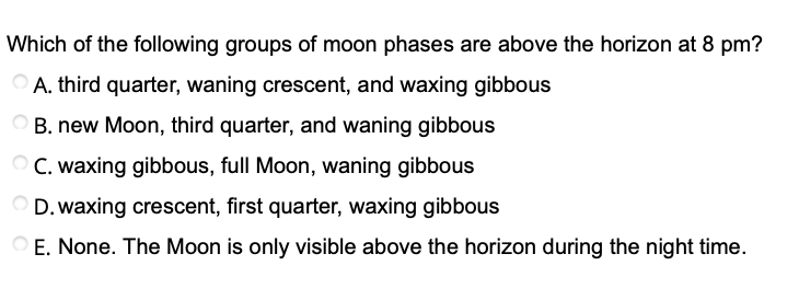 Which of the following groups of moon phases are above the horizon at 8 pm?
A. third quarter, waning crescent, and waxing gibbous
B. new Moon, third quarter, and waning gibbous
O C. waxing gibbous, full Moon, waning gibbous
D. waxing crescent, first quarter, waxing gibbous
O E. None. The Moon is only visible above the horizon during the night time.
