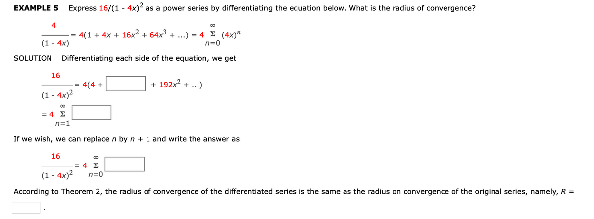EXAMPLE 5
Express 16/(1 - 4x)²
as a power series by differentiating the equation below. What is the radius of convergence?
4
4(1 + 4x + 16x² + 64x³ + ...) = 4 £ (4x)"
n=0
(1 - 4x)
SOLUTION
Differentiating each side of the equation, we get
16
-= 4(4 +
+ 192x2 + ...)
(1 - 4x)2
= 4 E
n=1
If we wish, we can replace n by n + 1 and write the answer as
16
-= 4 E
(1 - 4x)²
n=0
According to Theorem 2, the radius of convergence of the differentiated series is the same as the radius on convergence of the original series, namely, R =
