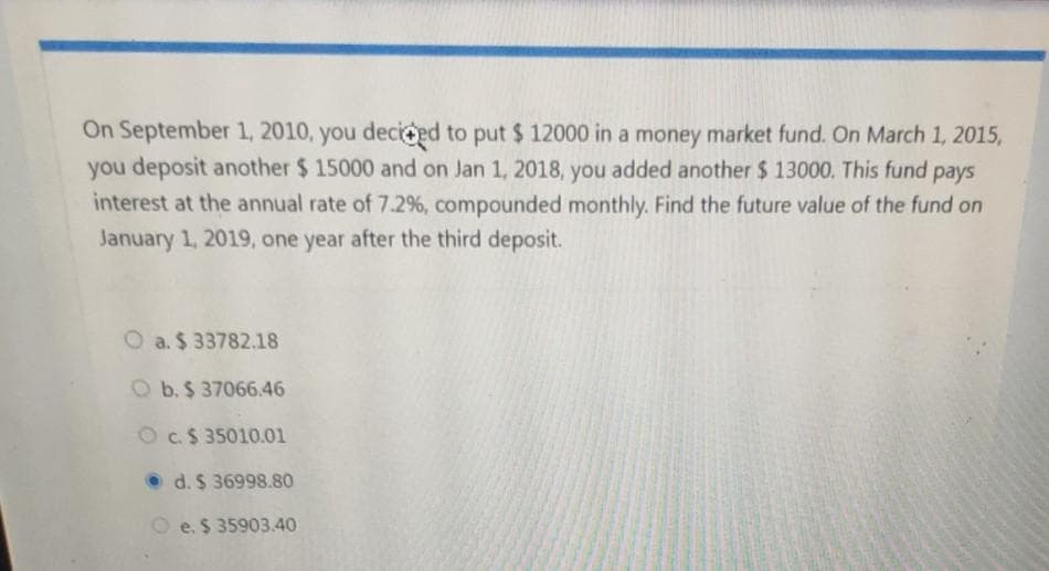 On September 1, 2010, you deciged to put $ 12000 in a money market fund. On March 1, 2015,
you deposit another $ 15000 and on Jan 1, 2018, you added another $ 13000. This fund pays
interest at the annual rate of 7.2%, compounded monthly. Find the future value of the fund on
January 1, 2019, one year after the third deposit.
O a. $ 33782.18
O b.$ 37066.46
Oc.$ 35010.01
• d. $ 36998.80
O e. $ 35903.40
