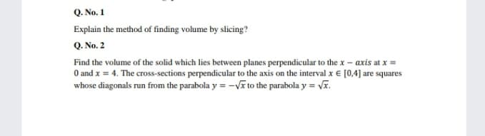 Q. No. 1
Explain the method of finding volume by slicing?
Q. No. 2
Find the volume of the solid which lies between planes perpendicular to the x – axis at x =
O and x = 4. The cross-sections perpendicular to the axis on the interval x € [0,4] are squares
whose diagonals run from the parabola y = -Vĩ to the parabola y = Vĩ.
