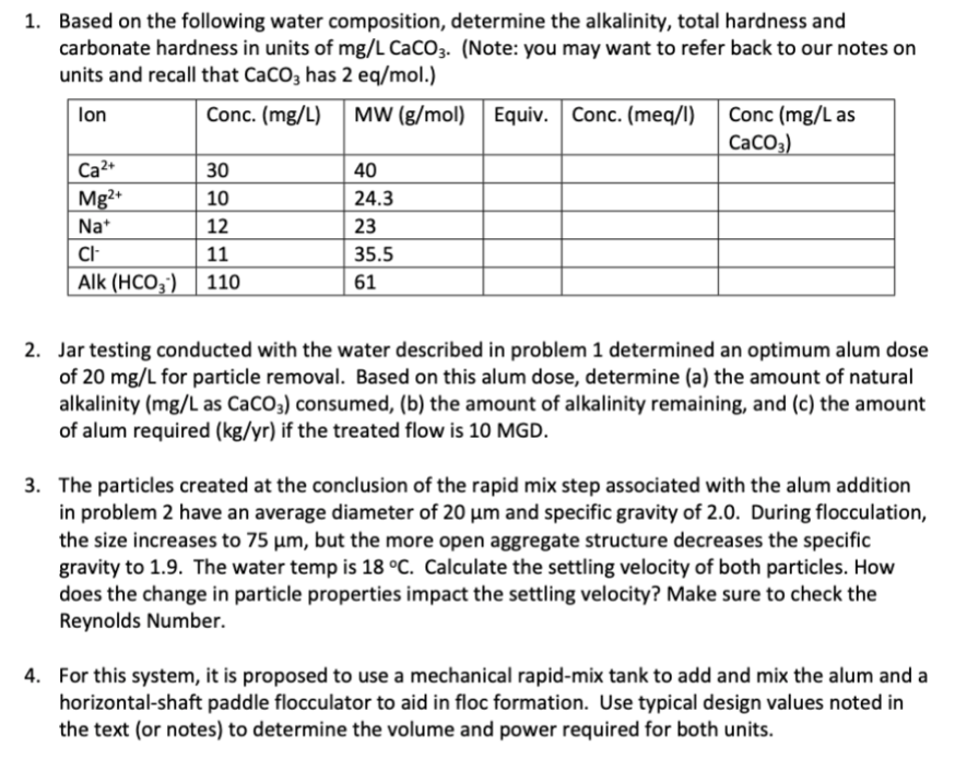 1. Based on the following water composition, determine the alkalinity, total hardness and
carbonate hardness in units of mg/L CaCO3. (Note: you may want to refer back to our notes on
units and recall that CaCO3 has 2 eq/mol.)
lon
Conc. (mg/L) MW (g/mol) Equiv. Conc. (meq/l)
Ca²+
Mg2+
Na+
30
10
12
CI-
11
Alk (HCO3) 110
40
24.3
23
35.5
61
Conc (mg/L as
CaCO3)
2. Jar testing conducted with the water described in problem 1 determined an optimum alum dose
of 20 mg/L for particle removal. Based on this alum dose, determine (a) the amount of natural
alkalinity (mg/L as CaCO3) consumed, (b) the amount of alkalinity remaining, and (c) the amount
of alum required (kg/yr) if the treated flow is 10 MGD.
3. The particles created at the conclusion of the rapid mix step associated with the alum addition
in problem 2 have an average diameter of 20 µm and specific gravity of 2.0. During flocculation,
the size increases to 75 µm, but the more open aggregate structure decreases the specific
gravity to 1.9. The water temp is 18 °C. Calculate the settling velocity of both particles. How
does the change in particle properties impact the settling velocity? Make sure to check the
Reynolds Number.
4. For this system, it is proposed to use a mechanical rapid-mix tank to add and mix the alum and a
horizontal-shaft paddle flocculator to aid in floc formation. Use typical design values noted in
the text (or notes) to determine the volume and power required for both units.