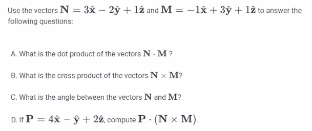 Use the vectors N = 3x - 2y + 12 and M = -1x + 3y + 12 to answer the
following questions:
A. What is the dot product of the vectors N. M?
B. What is the cross product of the vectors N X M?
C. What is the angle between the vectors N and M?
D. If P = 4x -y + 22, compute P. (N x M).