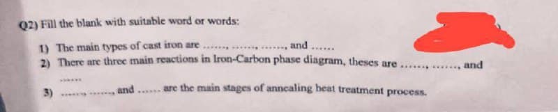 Q2) Fill the blank with suitable word or words:
1) The main types of cast iron are.......
... and ......
2) There are three main reactions in Iron-Carbon phase diagram, theses are....
are the main stages of annealing heat treatment process.
3)
******
*****
******
and
******
....... and