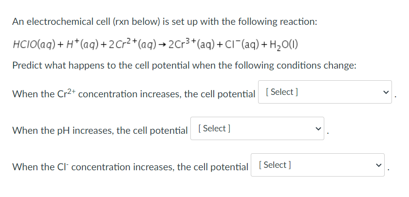 An electrochemical cell (rxn below) is set up with the following reaction:
HCIO(aq) + H* (aq) +2Cr2*(aq) → 2Cr³ +*(aq) + CI¯(aq) + H2O(1)
Predict what happens to the cell potential when the following conditions change:
When the Cr2+ concentration increases, the cell potential [Select ]
When the pH increases, the cell potential [Select ]
When the Cl concentration increases, the cell potential [Select ]
>
