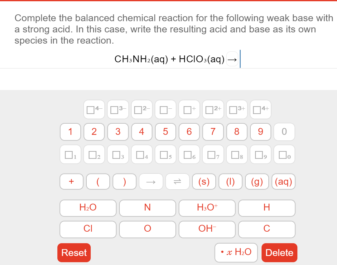 Complete the balanced chemical reaction for the following weak base with
a strong acid. In this case, write the resulting acid and base as its own
species in the reaction.
CH:NH2(aq) + HCIO:(aq)-
|3- 2-
4-
2+
|3+
4+
1
2
3
4
5
6
7
8
O2 O3
D4
Os
|1
6.
10
(s)
(1)
(g) (aq)
+
H2O
H3O+
H
CI
OH-
C
Reset
x H2O
Delete
