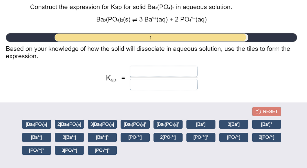 Construct the expression for Ksp for solid Ba3(PO4)2 in aqueous solution.
Вa (РО:)-(s) 3D З Ва" (аq) + 2 РО.* (аq)
1
Based on your knowledge of how the solid will dissociate in aqueous solution, use the tiles to form the
expression.
Ksp
5 RESET
[Ba-(PO:)]
2[Ba:(PO:)-]
3[Ba:(PO:)-]
[Ba-(PO:).J?
[Ba:(PO:):]3
[Ba*]
3[Ba*]
[Ba*j
[Ba*"]
3[Ba"]
[PO.2]
2[PO]
[PO.P
[PO.]
2[PO.]
[PO. P
3[PO.]
[PO. P
