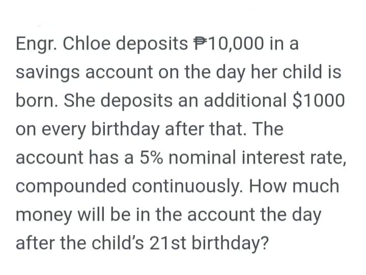 Engr. Chloe deposits P10,000 in a
savings account on the day her child is
born. She deposits an additional $1000
on every birthday after that. The
account has a 5% nominal interest rate,
compounded continuously. How much
money will be in the account the day
after the child's 21st birthday?
