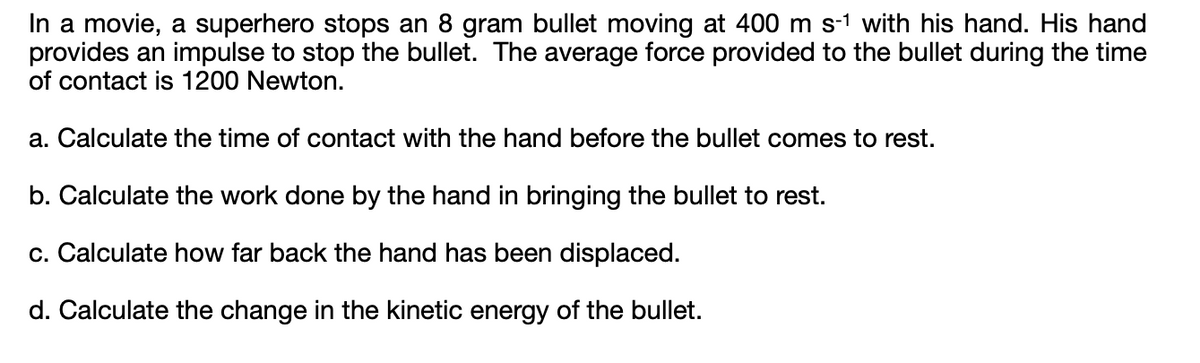 In a movie, a superhero stops an 8 gram bullet moving at 400 m s-¹ with his hand. His hand
provides an impulse to stop the bullet. The average force provided to the bullet during the time
of contact is 1200 Newton.
a. Calculate the time of contact with the hand before the bullet comes to rest.
b. Calculate the work done by the hand in bringing the bullet to rest.
c. Calculate how far back the hand has been displaced.
d. Calculate the change in the kinetic energy of the bullet.