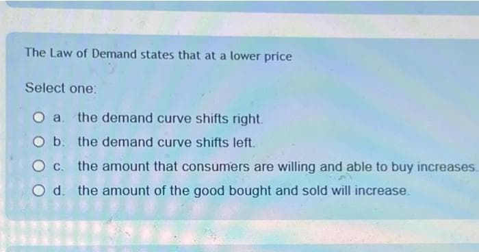 The Law of Demand states that at a lower price
Select one:
O a. the demand curve shifts right.
O b. the demand curve shifts left.
c. the amount that consumers are willing and able to buy increases.
O d. the amount of the good bought and sold will increase.