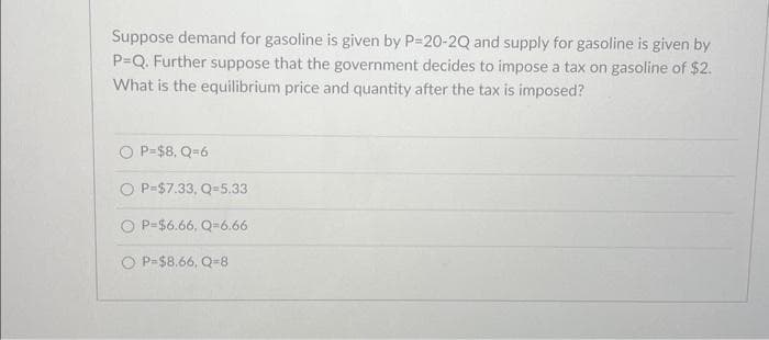 Suppose demand for gasoline is given by P=20-2Q and supply for gasoline is given by
P=Q. Further suppose that the government decides to impose a tax on gasoline of $2.
What is the equilibrium price and quantity after the tax is imposed?
P=$8, Q=6
OP-$7.33, Q-5.33
OP-$6.66, Q-6.66
P-$8.66, Q-8