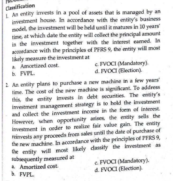 Classification
1. An entity invests in a pool of assets that is managed by an
investment house. In accordance with the entity's business
model, the investment will be held until it matures in 10 years'
time, at which date the entity will collect the principal amount
in the investment together with the interest earned. In
accordance with the principles of PFRS 9, the entity will most
likely measure the investment at
c. FVOCI (Mandatory).
d. FVOCI (Election).
a. Amortized cost.
b. FVPL.
2. An entity plans to purchase a new machine in a few years'
time. The cost of the new machine is significant. To address
this, the entity invests in debt securities. The entity's
investment management strategy is to hold the investment
and collect the investment income in the form of interest.
However, when opportunity arises, the entity sells the
investment in order to realize fair value gain. The entity
reinvests any proceeds from sales until the date of purchase of
the new machine. In accordance with the principles of PFRS 9,
the entity will most likely classify the investment as
subsequently measured at
a. Amortized cost.
b. FVPL.
c. FVOCI (Mandatory).
d. FVOCI (Election).
