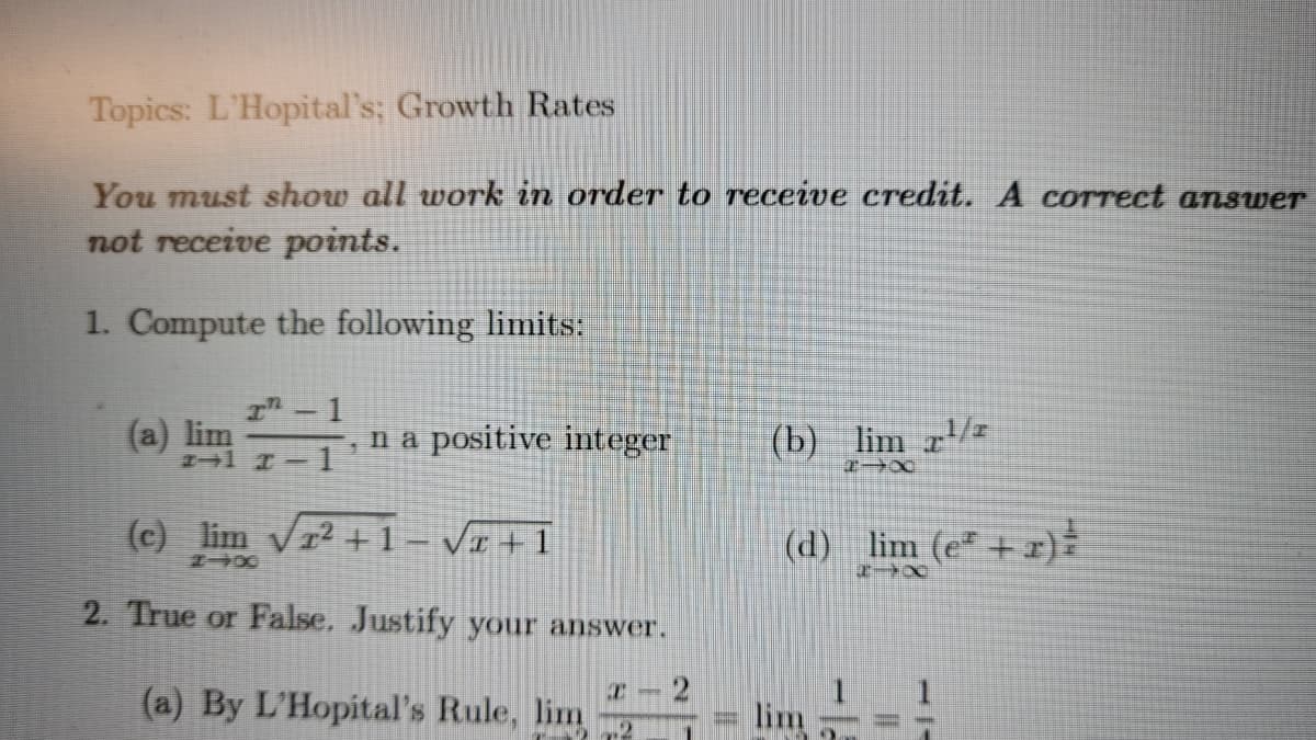 Topics: L'Hopital's; Growth Rates
You must show all work in order to receive credit. A correct answer
not receive points.
1. Compute the following limits:
I- 1
(a) lim
na positive integer
1
(b) lim z/z
(c) lim vr2 +1– V1 +1
(d) :
lim (e* + x)
2. True or False, Justify your answer.
2
(a) By L'Hopital's Rule, lim
lim
.2
