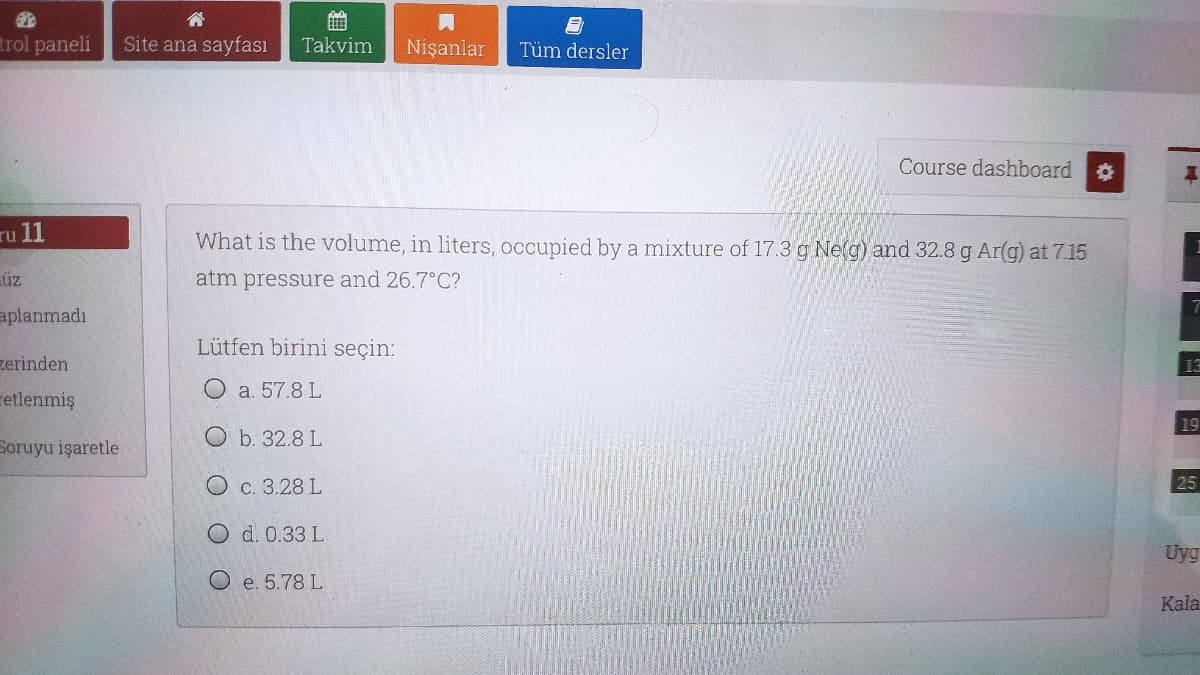 trol paneli
Site ana sayfası
Takvim
Nişanlar
Tüm dersler
Course dashboard
ru 11
What is the volume, in liters, occupied by a mixture of 17.3 g Ne(g) and 32.8 g Ar(g) at 7.15
üz
atm pressure and 26.7°C?
aplanmadı
Lütfen birini seçin:
zerinden
13
O a. 57.8 L
retlenmiş
19
O b. 32.8 L
Soruyu işaretle
O c. 3.28 L
25
O d. 0.33 L
Uyg
O e. 5.78 L
Kala
