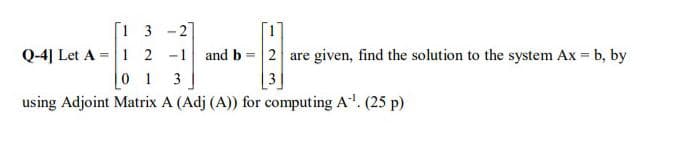 [1 3 -21
Q-4| Let A = 1 2 -1
0 1
and b = 2 are given, find the solution to the system Ax = b, by
3
using Adjoint Matrix A (Adj (A)) for computing A. (25 p)
