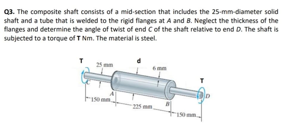 Q3. The composite shaft consists of a mid-section that includes the 25-mm-diameter solid
shaft and a tube that is welded to the rigid flanges at A and B. Neglect the thickness of the
flanges and determine the angle of twist of end C of the shaft relative to end D. The shaft is
subjected to a torque of T Nm. The material is steel.
d
25 mm
6 mm
A
F150 mm,
225 mm
150 mm.
