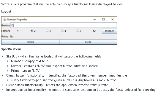 Write a Java program that will be able to display a functional frame displayed below.
Layout
Number Properties
Number 12
Factors
2
04
O6
12
Inspect
Prime No
Check
Clear
Specifications
StartUp - when the frame loaded, it will setup the following fields
• Number - empty text field
• Factors - contains 'N/A' and inspect button must be disabled
• Prime - set to 'N/A'
Check button functionality - identifies the factors of the given number, modifies the
• every factor except 1 and the given number is displayed as a radio button
Clear button functionality - resets the application into the startup state
• Inspect button functionality - almost the same as check button but uses the factor selected for checking
