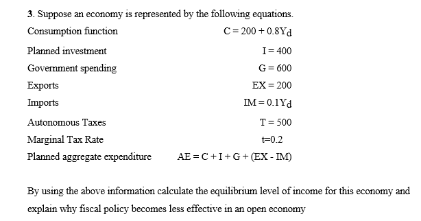 3. Suppose an economy is represented by the following equations.
Consumption function
C= 200 + 0.8Yd
Planned investment
I= 400
Government spending
G= 600
Exports
EX= 200
Imports
IM = 0.1Yd
Autonomous Taxes
T= 500
Marginal Tax Rate
t=0.2
Planned aggregate expenditure
AE = C+I+G+ (EX - IM)
By using the above information calculate the equilibrium level of income for this economy and
explain why fiscal policy becomes less effective in an open economy
