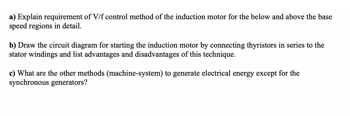 a) Explain requirement of V/f control method of the induction motor for the below and above the base
speed regions in detail.
b) Draw the circuit diagram for starting the induction motor by connecting thyristors in series to the
stator windings and list advantages and disadvantages of this technique.
c) What are the other methods (machine-system) to generate electrical energy except for the
synchronous generators?
