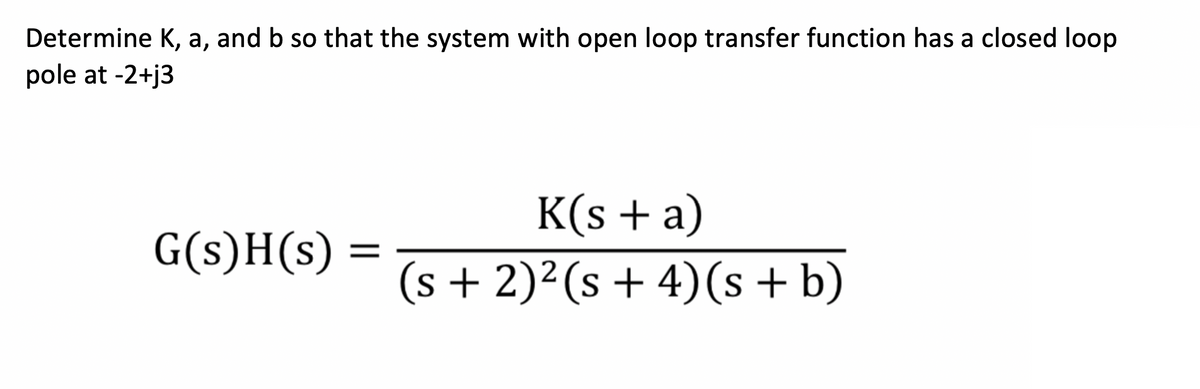 Determine K, a, and b so that the system with open loop transfer function has a closed loop
pole at -2+j3
G(s)H(s) =
S
K(s + a)
(s + 2)²(s+ 4)(s + b)
