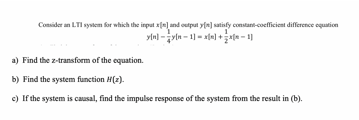 Consider an LTI system for which the input x[n] and output y[n] satisfy constant-coefficient difference equation
1
1
y[n] –y[n – 1] = x[n] +5x[n – 1]
-
-
4
a) Find the z-transform of the equation.
b) Find the system function H(z).
c) If the system is causal, find the impulse response of the system from the result in (b).
