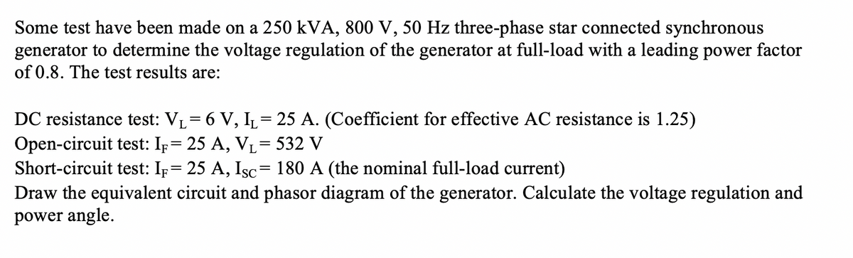 Some test have been made on a 250 kVA, 800 V, 50 Hz three-phase star connected synchronous
generator to determine the voltage regulation of the generator at full-load with a leading power factor
of 0.8. The test results are:
DC resistance test: VL= 6 V, I= 25 A. (Coefficient for effective AC resistance is 1.25)
Open-circuit test: Ip= 25 A, VL= 532 V
Short-circuit test: Ip= 25 A, Isc= 180 A (the nominal full-load current)
Draw the equivalent circuit and phasor diagram of the generator. Calculate the voltage regulation and
power angle.
