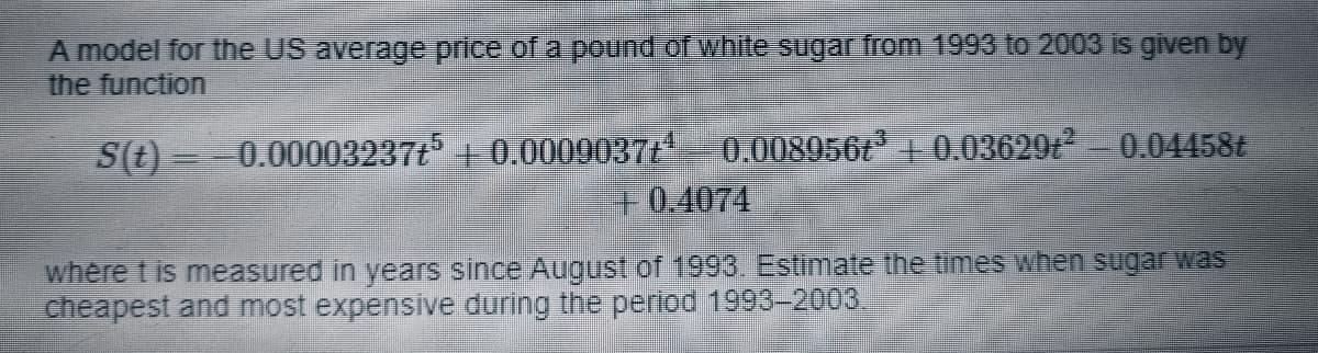A model for the US average price of a pound of white sugar from 1993 to 2003 is given by
the function
S(t) =-0.00003237t + 0.0009037t 0.008956t +0.03629t 0.04458t
F0.4074
where t is measured in years since August of 1993. Estimate the times when sugar was
cheapest and most expensive during the period 1993-2003.
