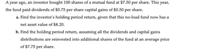 A year ago, an investor bought 100 shares of a mutual fund at $7.50 per share. This year,
the fund paid dividends of $0.75 per share capital gains of $0.50 per share.
a. Find the investor's holding period return, given that this no-load fund now has a
net asset value of $8.20.
b. Find the holding period return, assuming all the dividends and capital gains
distributions are reinvested into additional shares of the fund at an average price
of $7.75 per share.