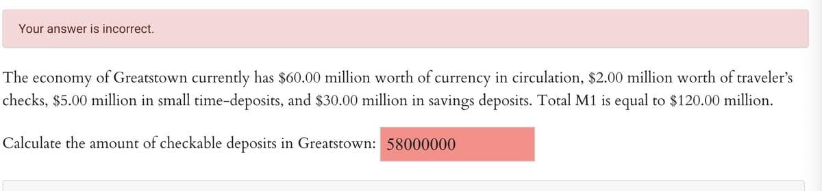 Your answer is incorrect.
The economy of Greatstown currently has $60.00 million worth of currency in circulation, $2.00 million worth of traveler's
checks, $5.00 million in small time-deposits, and $30.00 million in savings deposits. Total M1 is equal to $120.00 million.
Calculate the amount of checkable deposits in Greatstown: 58000000
