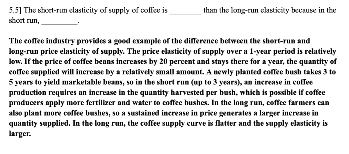 5.5] The short-run elasticity of supply of coffee is
short run,
than the long-run elasticity because in the
The coffee industry provides a good example of the difference between the short-run and
long-run price elasticity of supply. The price elasticity of supply over a 1-year period is relatively
low. If the price of coffee beans increases by 20 percent and stays there for a year, the quantity of
coffee supplied will increase by a relatively small amount. A newly planted coffee bush takes 3 to
5 years to yield marketable beans, so in the short run (up to 3 years), an increase in coffee
production requires an increase in the quantity harvested per bush, which is possible if coffee
producers apply more fertilizer and water to coffee bushes. In the long run, coffee farmers can
also plant more coffee bushes, so a sustained increase in price generates a larger increase in
quantity supplied. In the long run, the coffee supply curve is flatter and the supply elasticity is
larger.