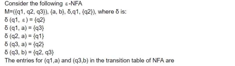 Consider the following &-NFA
M=({q1, q2, q3}), {a, b}, d,q1, {q2}), where ō is:
Ō (q1, ɛ) = {q2}
ō (q1, a) = {q3}
ō (q2, a) = {q1}
Ō (q3, a) = {q2}
ō (q3, b) = {q2, q3}
The entries for (q1,a) and (q3,b) in the transition table of NFA are
