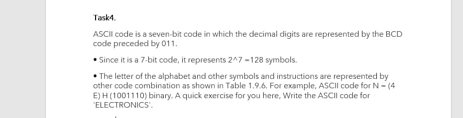 Task4.
ASCII code is a seven-bit code in which the decimal digits are represented by the BCD
code preceded by 011.
Since it is a 7-bit code, it represents 2^7 =128 symbols.
• The letter of the alphabet and other symbols and instructions are represented by
other code combination as shown in Table 1.9.6. For example, ASCII code for N = (4
E) H (1001110) binary. A quick exercise for you here, Write the ASCII code for
'ELECTRONICS'.
