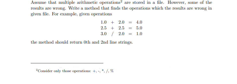 Assume that multiple arithmetic operations? are stored in a file. However, some of the
results are wrong. Write a method that finds the operations which the results are wrong in
given file. For example, given operations
1.0 + 2.0 = 4.0
2.5 + 2.5 = 5.0
3.0 / 2.0 = 1.0
the method should return Oth and 2nd line strings.
2Consider only those operations: +, -, *, /, %
