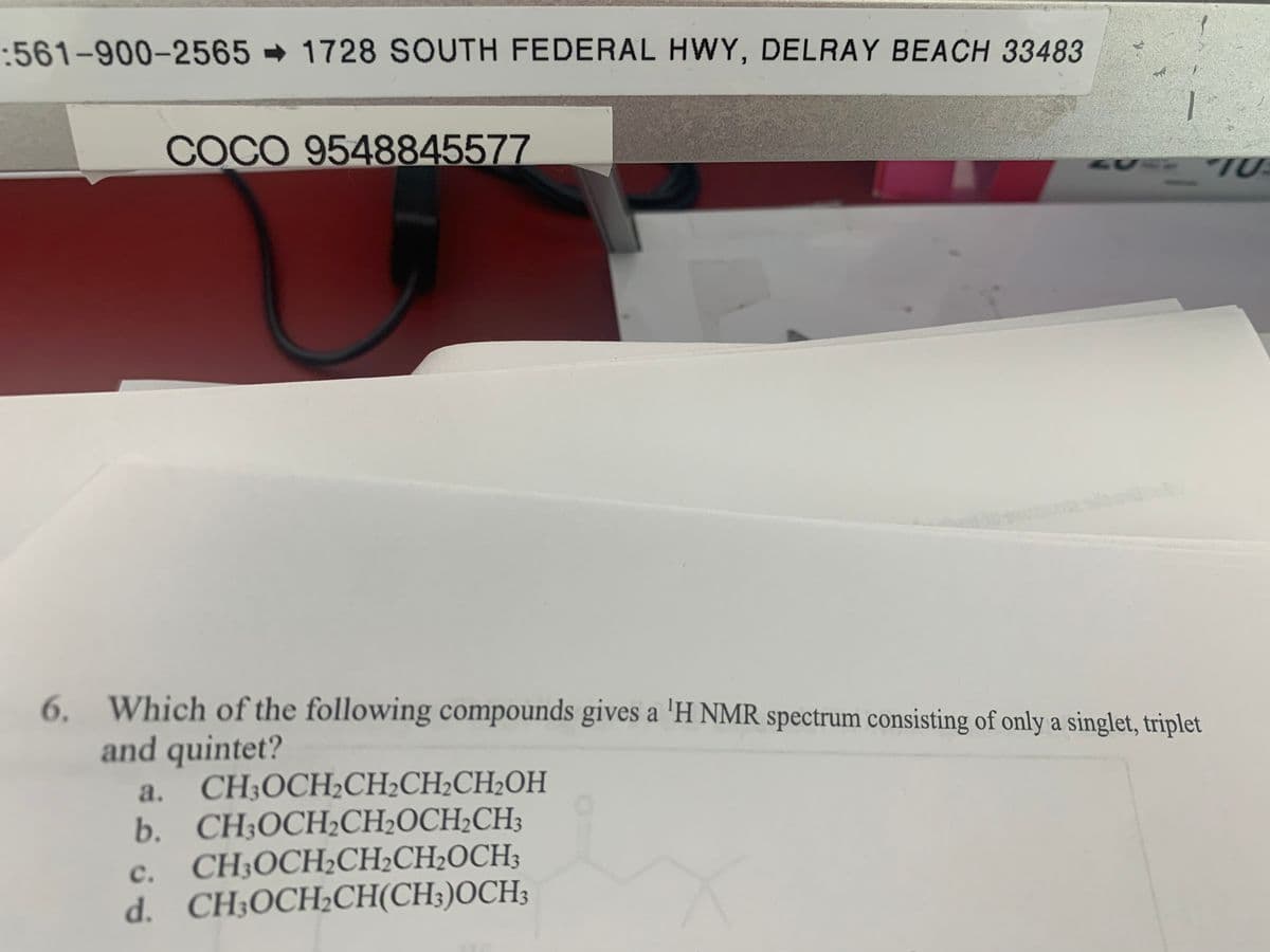 :561-900-2565 1728 SOUTH FEDERAL HWY, DELRAY BEACH 33483
COCO 9548845577
6. Which of the following compounds gives a 'H NMR spectrum consisting of only a singlet, triplet
and quintet?
a. CH;OCH2CH2CH2CH2OH
b. CH3OCH½CH2OCH2CH3
CH;OCH2CH½CH2OCH;
d. CH;OCH;CH(CH;)OCH;
с.
