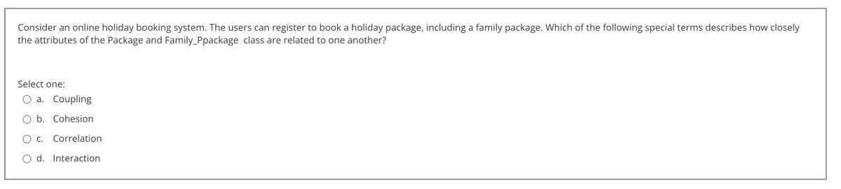 Consider an online holiday booking system. The users can register to book a holiday package, including a family package. Which of the following special terms describes how closely
the attributes of the Package and Family_Ppackage class are related to one another?
Select one:
a. Coupling
b. Cohesion
c. Correlation
O d. Interaction